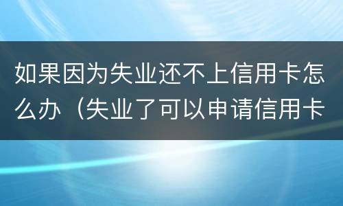 如果因为失业还不上信用卡怎么办（失业了可以申请信用卡吗）