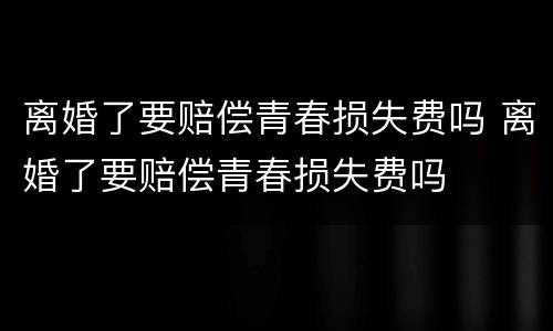 离婚了要赔偿青春损失费吗 离婚了要赔偿青春损失费吗
