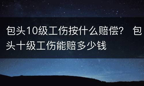 包头10级工伤按什么赔偿？ 包头十级工伤能赔多少钱