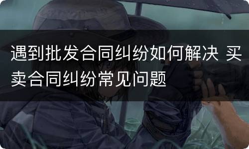 遇到批发合同纠纷如何解决 买卖合同纠纷常见问题