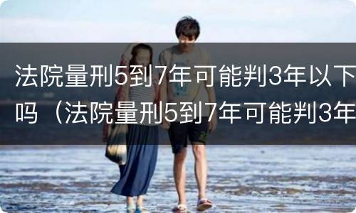 法院量刑5到7年可能判3年以下吗（法院量刑5到7年可能判3年以下吗）