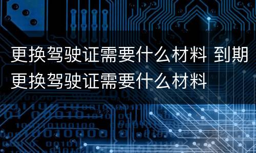 更换驾驶证需要什么材料 到期更换驾驶证需要什么材料