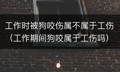 工作时被狗咬伤属不属于工伤（工作期间狗咬属于工伤吗）