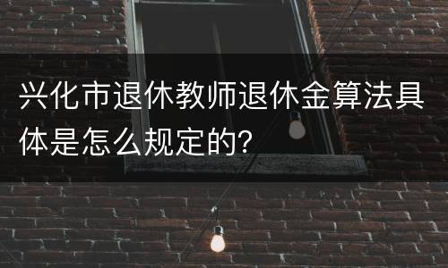 兴化市退休教师退休金算法具体是怎么规定的？