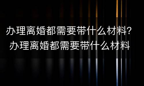 办理离婚都需要带什么材料？ 办理离婚都需要带什么材料