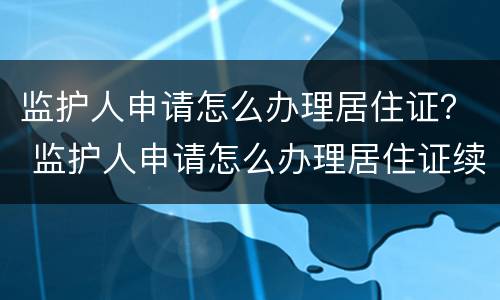 监护人申请怎么办理居住证？ 监护人申请怎么办理居住证续签