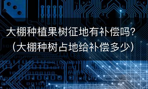 大棚种植果树征地有补偿吗？（大棚种树占地给补偿多少）