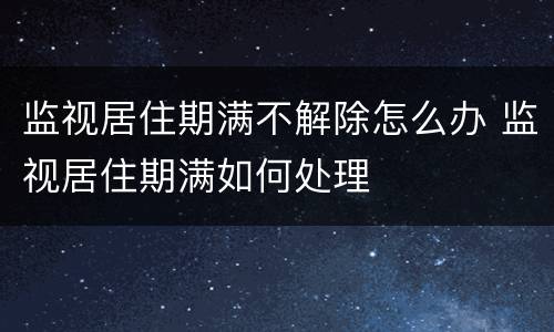 监视居住期满不解除怎么办 监视居住期满如何处理