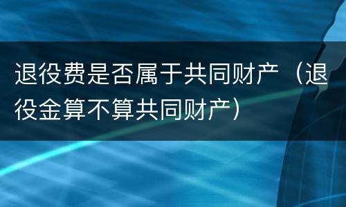 退役费是否属于共同财产（退役金算不算共同财产）