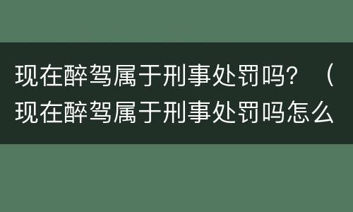 现在醉驾属于刑事处罚吗？（现在醉驾属于刑事处罚吗怎么处理）