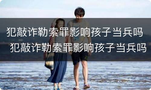 犯敲诈勒索罪影响孩子当兵吗 犯敲诈勒索罪影响孩子当兵吗女生