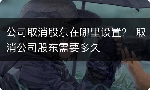 公司取消股东在哪里设置？ 取消公司股东需要多久