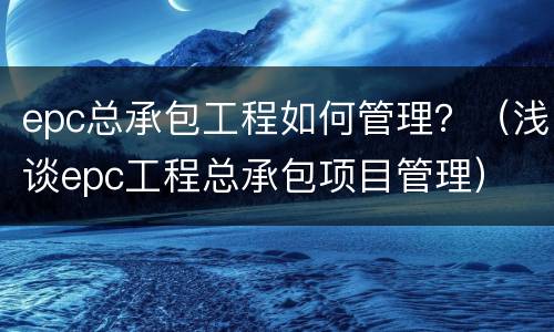epc总承包工程如何管理？（浅谈epc工程总承包项目管理）