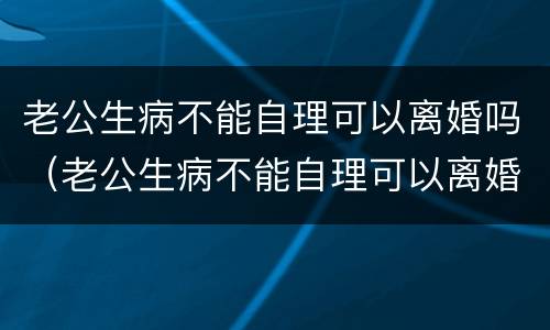 老公生病不能自理可以离婚吗（老公生病不能自理可以离婚吗女性）
