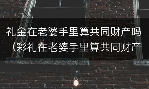 礼金在老婆手里算共同财产吗（彩礼在老婆手里算共同财产吗）