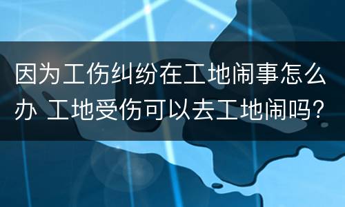 因为工伤纠纷在工地闹事怎么办 工地受伤可以去工地闹吗?