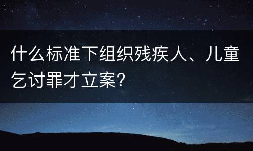 什么标准下组织残疾人、儿童乞讨罪才立案?
