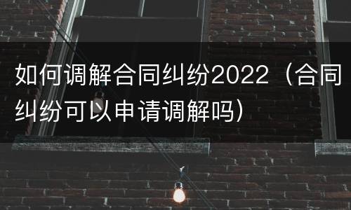 如何调解合同纠纷2022（合同纠纷可以申请调解吗）