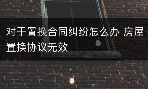 对于置换合同纠纷怎么办 房屋置换协议无效