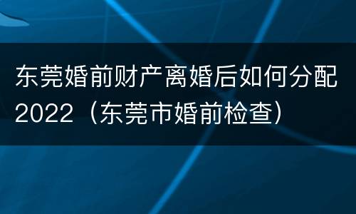 东莞婚前财产离婚后如何分配2022（东莞市婚前检查）