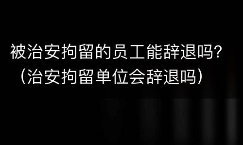 被治安拘留的员工能辞退吗？（治安拘留单位会辞退吗）