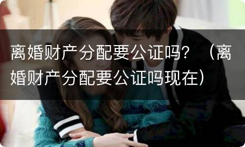 离婚财产分配要公证吗？（离婚财产分配要公证吗现在）