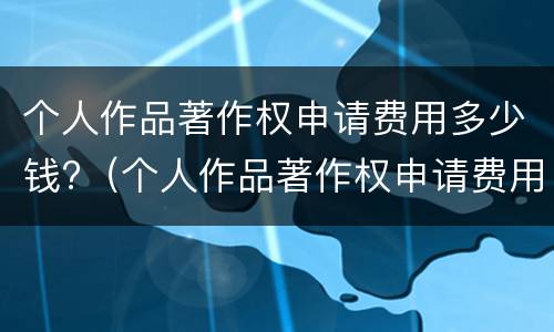 个人作品著作权申请费用多少钱?（个人作品著作权申请费用多少钱一年）