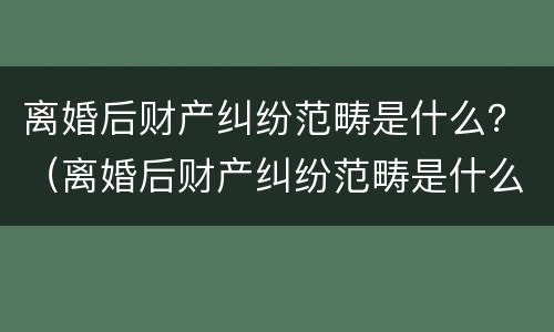 离婚后财产纠纷范畴是什么？（离婚后财产纠纷范畴是什么样的）