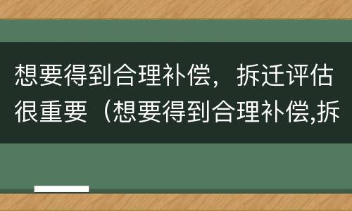 想要得到合理补偿，拆迁评估很重要（想要得到合理补偿,拆迁评估很重要吗）