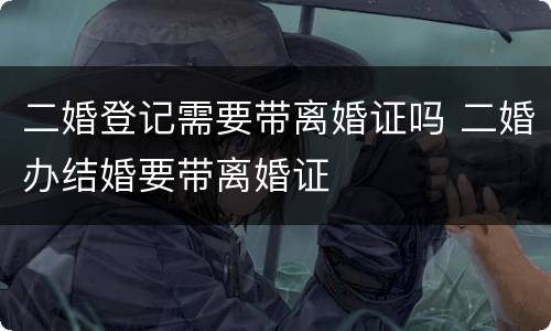 二婚登记需要带离婚证吗 二婚办结婚要带离婚证