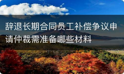 辞退长期合同员工补偿争议申请仲裁需准备哪些材料