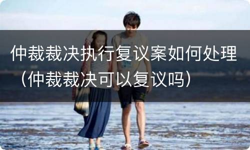 仲裁裁决执行复议案如何处理（仲裁裁决可以复议吗）