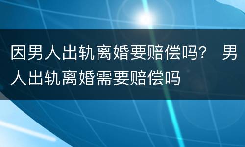 因男人出轨离婚要赔偿吗？ 男人出轨离婚需要赔偿吗