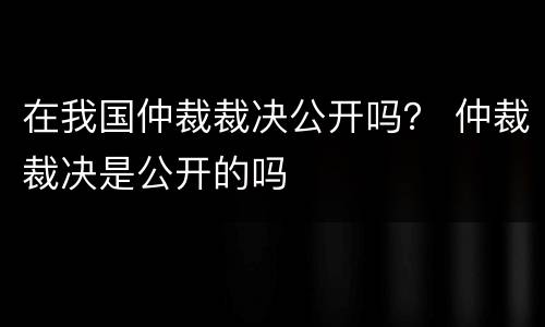 在我国仲裁裁决公开吗？ 仲裁裁决是公开的吗