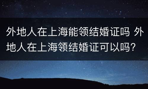 外地人在上海能领结婚证吗 外地人在上海领结婚证可以吗?