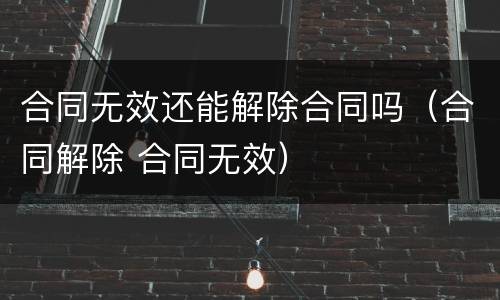 合同无效还能解除合同吗（合同解除 合同无效）