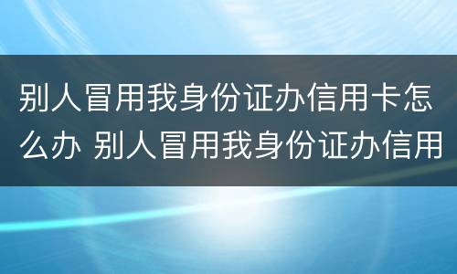 别人冒用我身份证办信用卡怎么办 别人冒用我身份证办信用卡怎么办呢