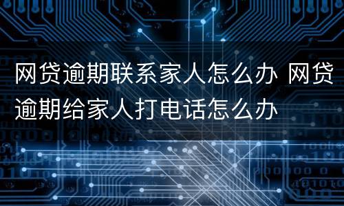 网贷逾期联系家人怎么办 网贷逾期给家人打电话怎么办