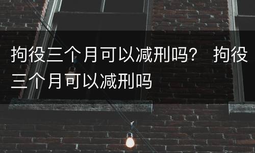 拘役三个月可以减刑吗？ 拘役三个月可以减刑吗
