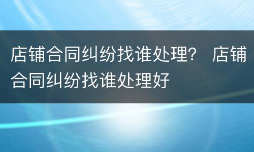 店铺合同纠纷找谁处理？ 店铺合同纠纷找谁处理好