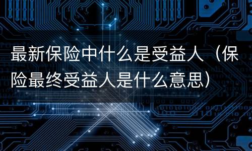 最新保险中什么是受益人（保险最终受益人是什么意思）