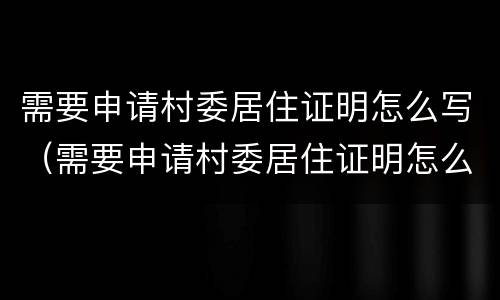 需要申请村委居住证明怎么写（需要申请村委居住证明怎么写材料）
