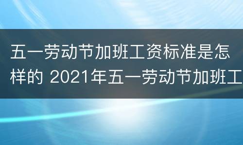 五一劳动节加班工资标准是怎样的 2021年五一劳动节加班工资怎么算