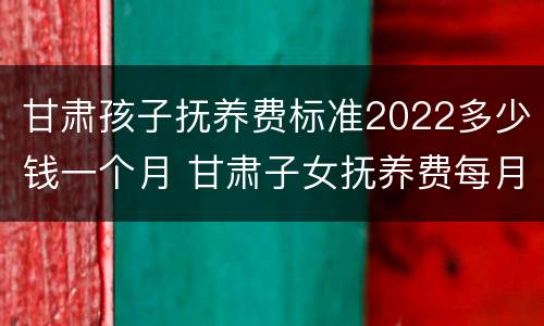 甘肃孩子抚养费标准2022多少钱一个月 甘肃子女抚养费每月标准