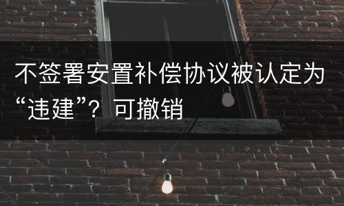 不签署安置补偿协议被认定为“违建”？可撤销