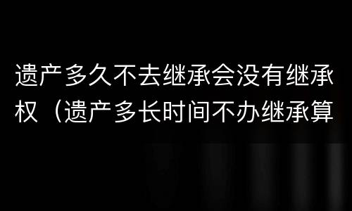 遗产多久不去继承会没有继承权（遗产多长时间不办继承算放弃遗产）