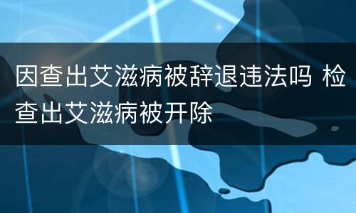 因查出艾滋病被辞退违法吗 检查出艾滋病被开除