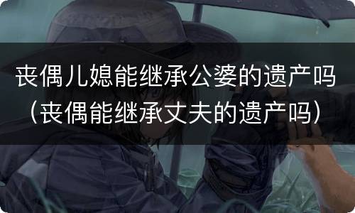丧偶儿媳能继承公婆的遗产吗（丧偶能继承丈夫的遗产吗）
