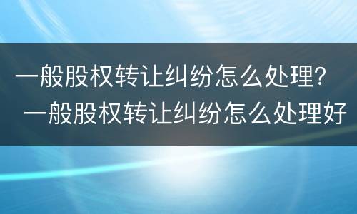 一般股权转让纠纷怎么处理？ 一般股权转让纠纷怎么处理好