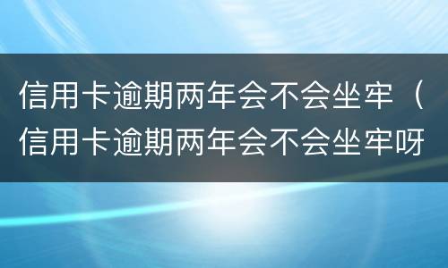 信用卡逾期两年会不会坐牢（信用卡逾期两年会不会坐牢呀）